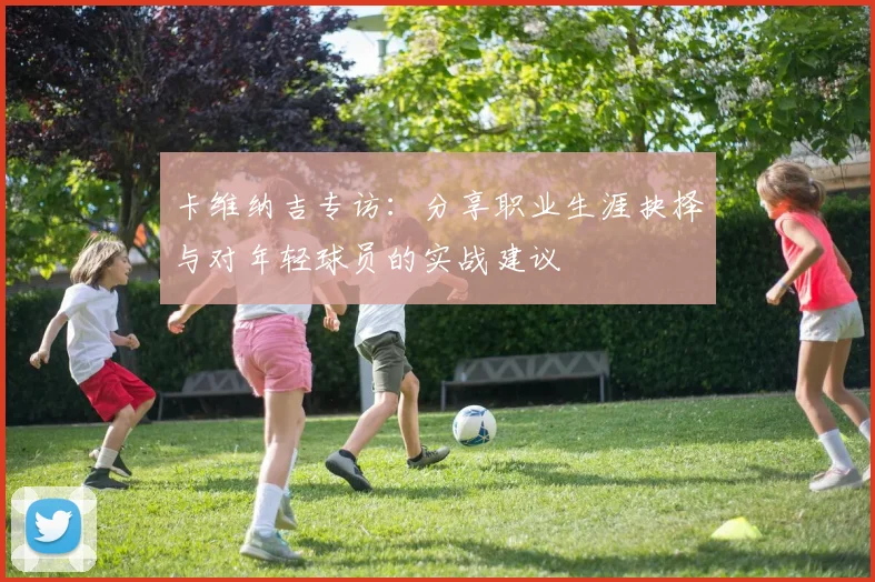 卡维纳吉专访：分享职业生涯抉择与对年轻球员的实战建议