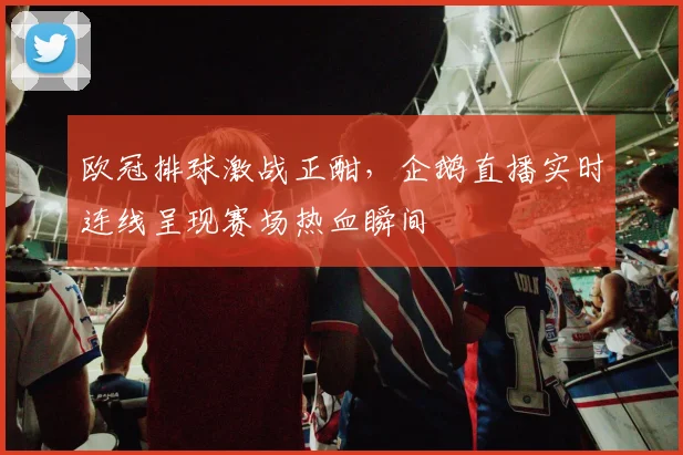 欧冠排球激战正酣，企鹅直播实时连线呈现赛场热血瞬间