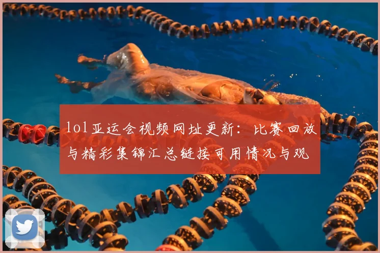 lol亚运会视频网址更新：比赛回放与精彩集锦汇总链接可用情况与观看入口