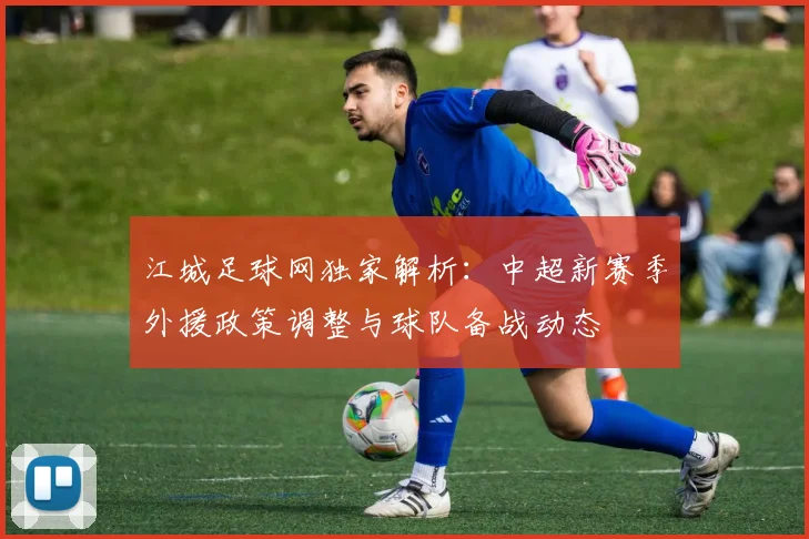 江城足球网独家解析：中超新赛季外援政策调整与球队备战动态
