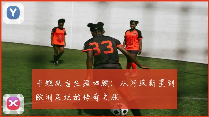 卡维纳吉生涯回顾：从河床新星到欧洲足坛的传奇之旅