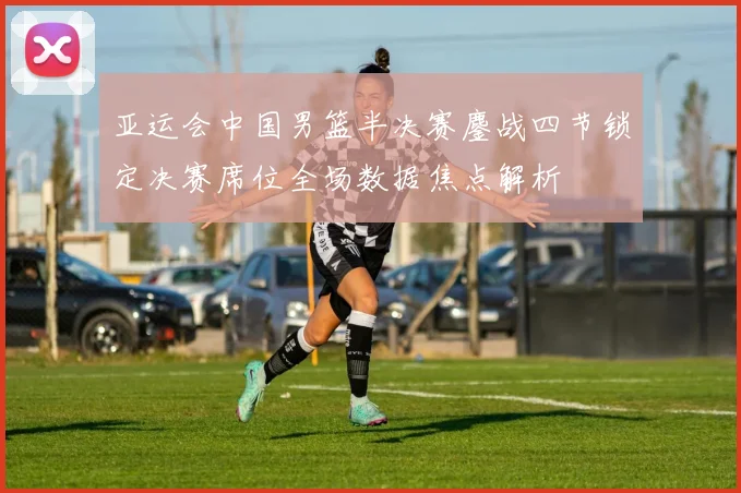 亚运会中国男篮半决赛鏖战四节锁定决赛席位全场数据焦点解析