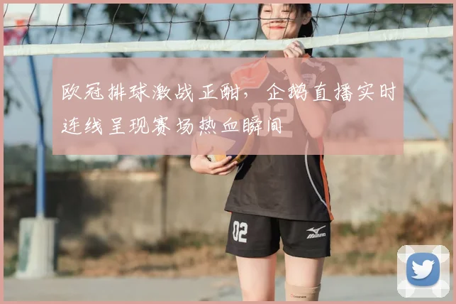 欧冠排球激战正酣，企鹅直播实时连线呈现赛场热血瞬间
