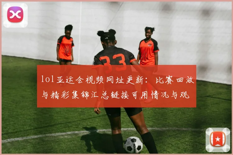 lol亚运会视频网址更新：比赛回放与精彩集锦汇总链接可用情况与观看入口