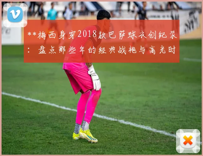 **梅西身穿2018款巴萨球衣创纪录：盘点那些年的经典战袍与高光时刻**