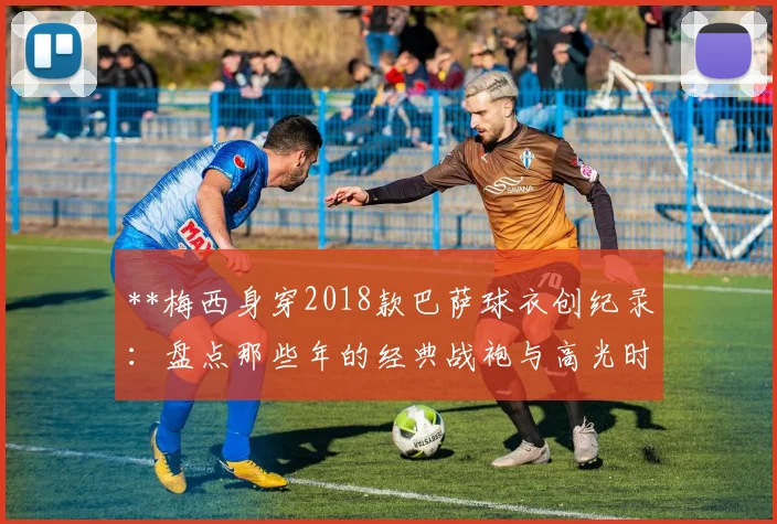 **梅西身穿2018款巴萨球衣创纪录：盘点那些年的经典战袍与高光时刻**
